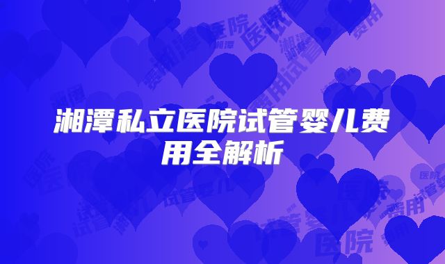 湘潭私立医院试管婴儿费用全解析