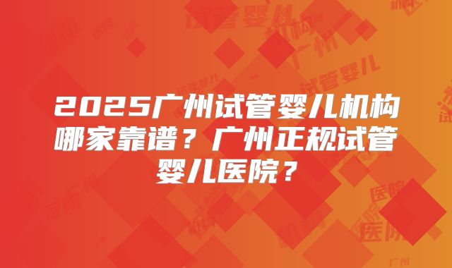 2025广州试管婴儿机构哪家靠谱？广州正规试管婴儿医院？