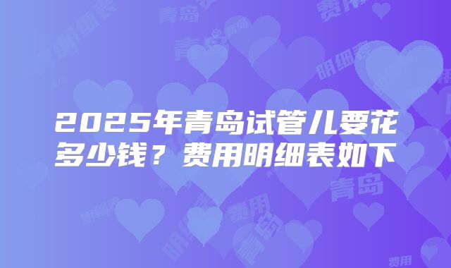 2025年青岛试管儿要花多少钱？费用明细表如下