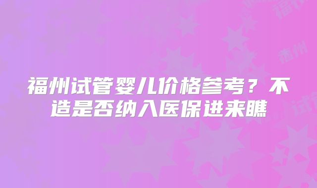 福州试管婴儿价格参考？不造是否纳入医保进来瞧