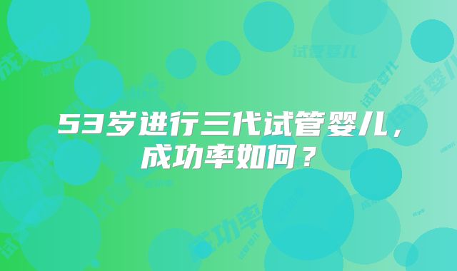 53岁进行三代试管婴儿，成功率如何？