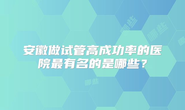安徽做试管高成功率的医院最有名的是哪些？