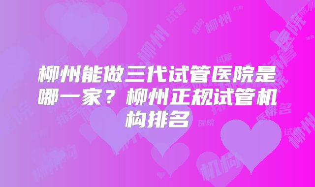 柳州能做三代试管医院是哪一家？柳州正规试管机构排名