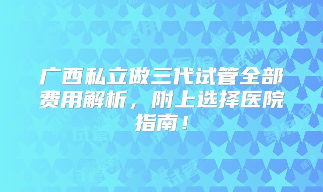 广西私立做三代试管全部费用解析，附上选择医院指南！