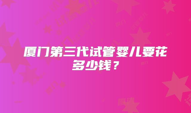 厦门第三代试管婴儿要花多少钱？