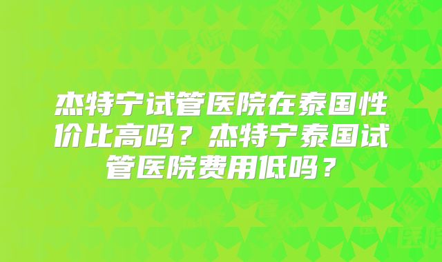 杰特宁试管医院在泰国性价比高吗?杰特宁泰国试管医院费用低吗?