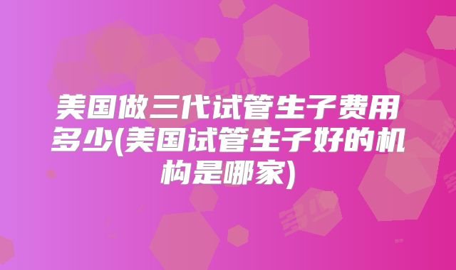 美国做三代试管生子费用多少(美国试管生子好的机构是哪家)