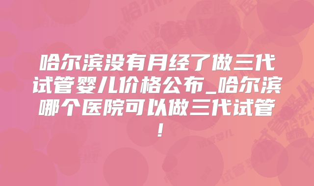 哈尔滨没有月经了做三代试管婴儿价格公布_哈尔滨哪个医院可以做三代试管！