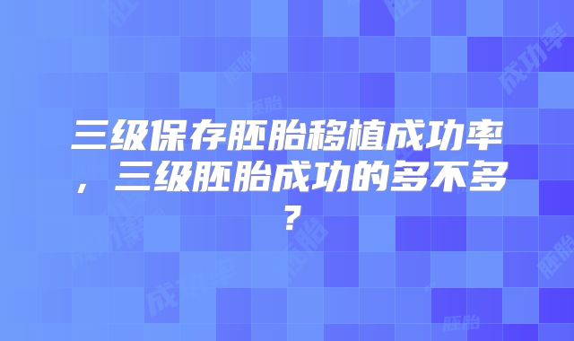 三级保存胚胎移植成功率，三级胚胎成功的多不多？