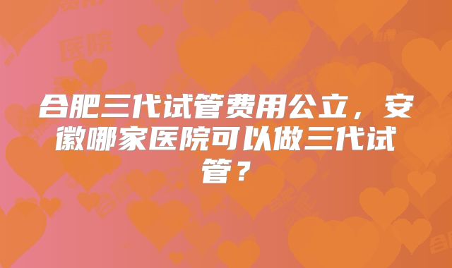 合肥三代试管费用公立，安徽哪家医院可以做三代试管？