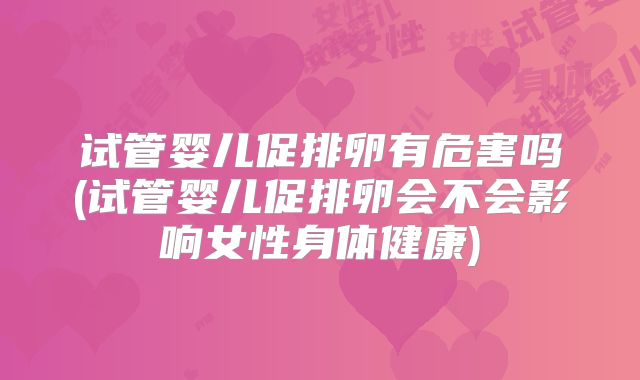 试管婴儿促排卵有危害吗(试管婴儿促排卵会不会影响女性身体健康)