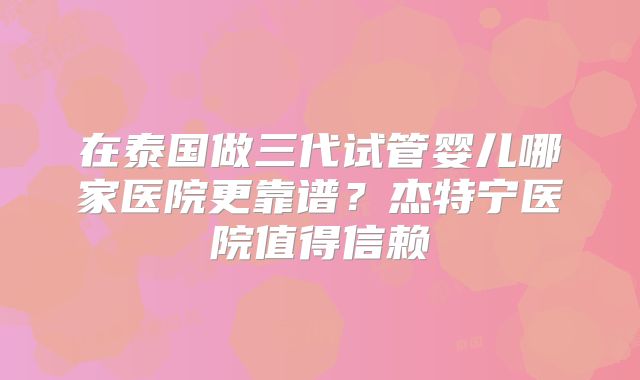 在泰国做三代试管婴儿哪家医院更靠谱？杰特宁医院值得信赖