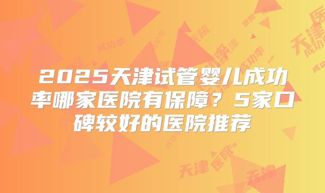 2025天津试管婴儿成功率哪家医院有保障?5家口碑较好的医院推荐
