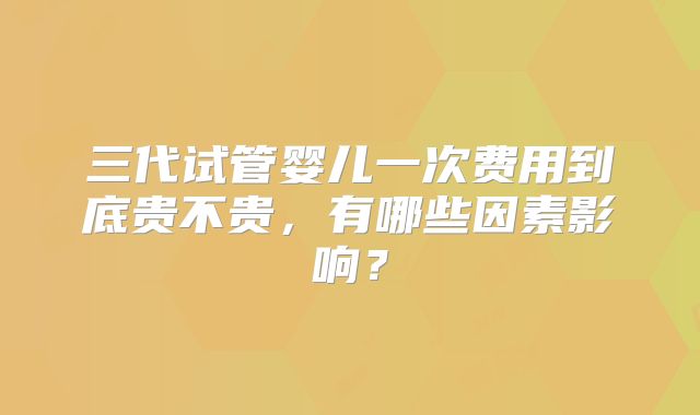 三代试管婴儿一次费用到底贵不贵,有哪些因素影响?