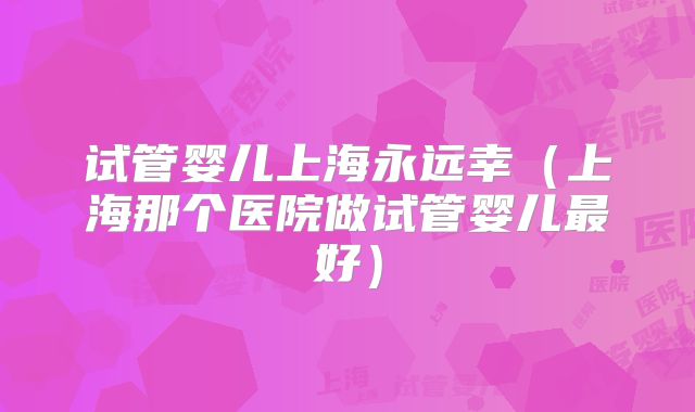 试管婴儿上海永远幸（上海那个医院做试管婴儿最好）