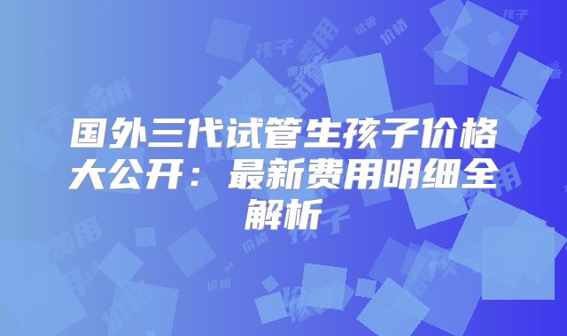 国外三代试管生孩子价格大公开：最新费用明细全解析