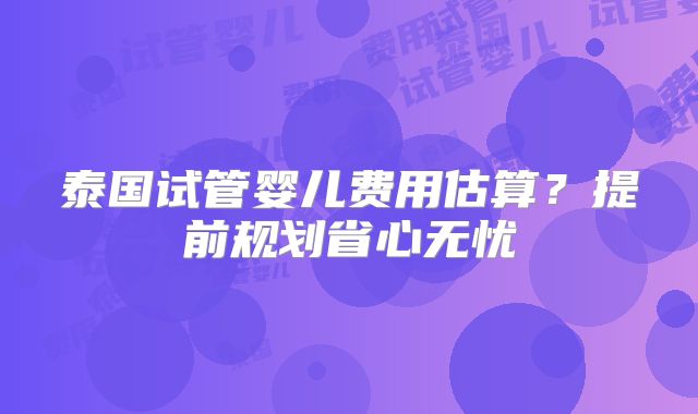 泰国试管婴儿费用估算?提前规划省心无忧