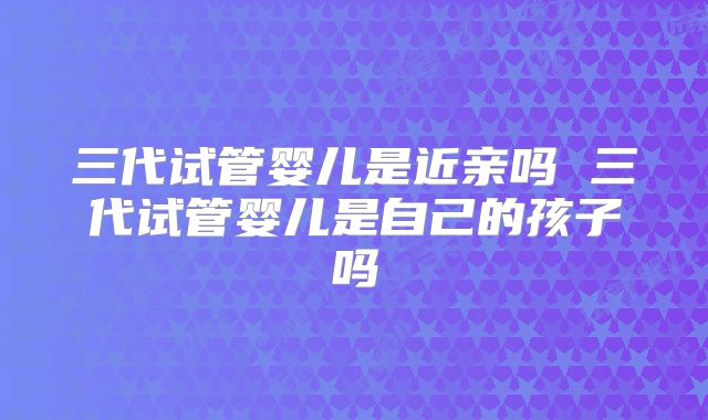 三代试管婴儿是近亲吗 三代试管婴儿是自己的孩子吗