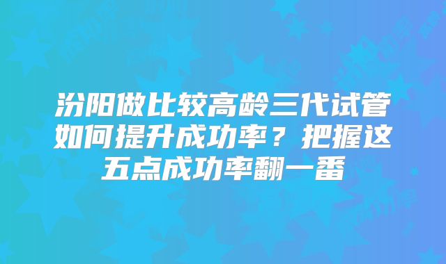 汾阳做比较高龄三代试管如何提升成功率？把握这五点成功率翻一番