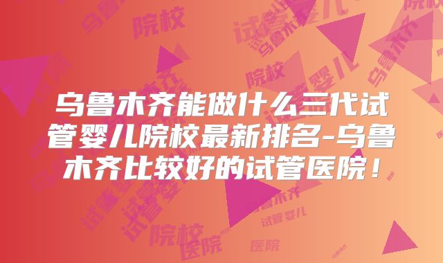 乌鲁木齐能做什么三代试管婴儿院校最新排名-乌鲁木齐比较好的试管医院!