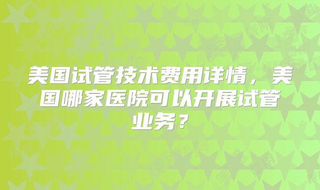 美国试管技术费用详情,美国哪家医院可以开展试管业务?