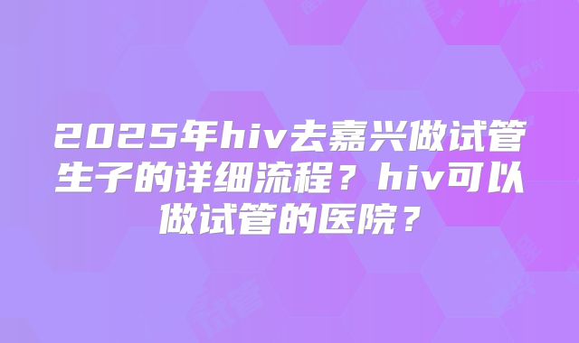 2025年hiv去嘉兴做试管生子的详细流程？hiv可以做试管的医院？