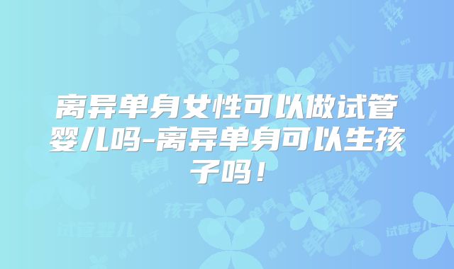 离异单身女性可以做试管婴儿吗-离异单身可以生孩子吗！