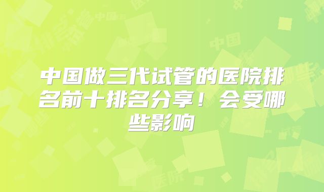 中国做三代试管的医院排名前十排名分享！会受哪些影响