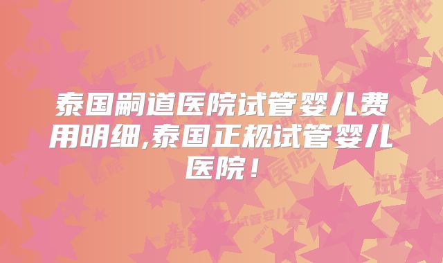 泰国嗣道医院试管婴儿费用明细,泰国正规试管婴儿医院!
