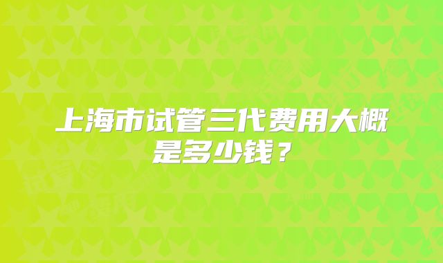 上海市试管三代费用大概是多少钱?