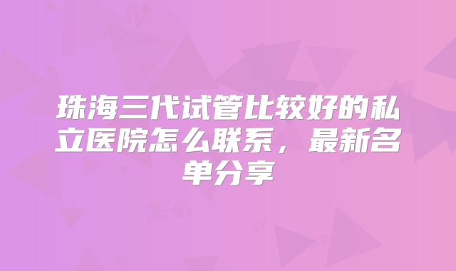 珠海三代试管比较好的私立医院怎么联系,最新名单分享