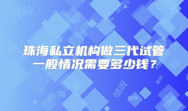 珠海私立机构做三代试管一般情况需要多少钱?