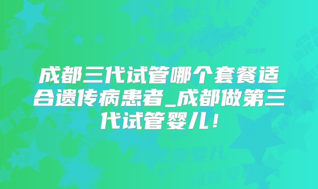 成都三代试管哪个套餐适合遗传病患者_成都做第三代试管婴儿！