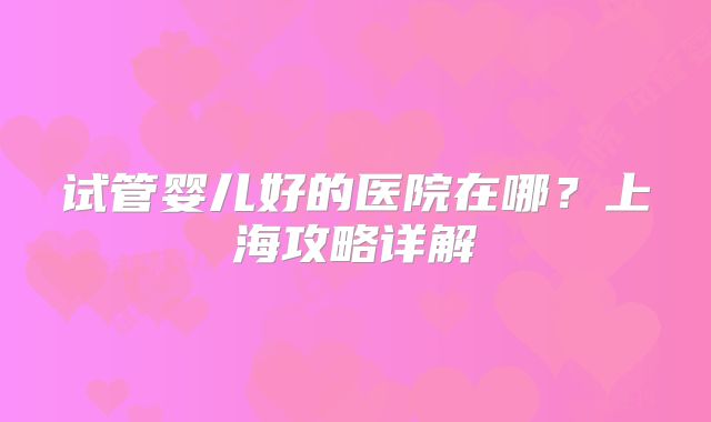 试管婴儿好的医院在哪？上海攻略详解