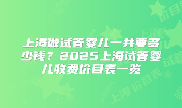 上海做试管婴儿一共要多少钱？2025上海试管婴儿收费价目表一览