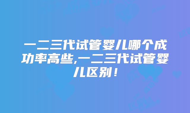 一二三代试管婴儿哪个成功率高些,一二三代试管婴儿区别！