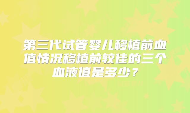 第三代试管婴儿移植前血值情况移植前较佳的三个血液值是多少？