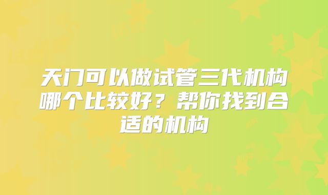 天门可以做试管三代机构哪个比较好?帮你找到合适的机构