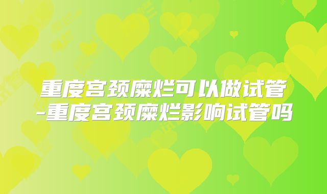 重度宫颈糜烂可以做试管-重度宫颈糜烂影响试管吗