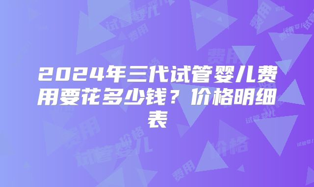 2024年三代试管婴儿费用要花多少钱?价格明细表
