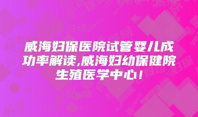 威海妇保医院试管婴儿成功率解读,威海妇幼保健院生殖医学中心！