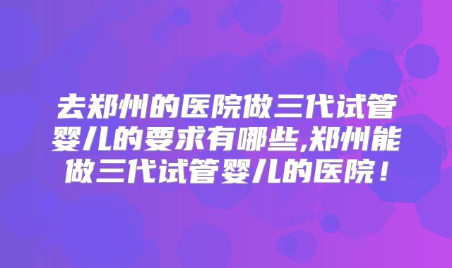 去郑州的医院做三代试管婴儿的要求有哪些,郑州能做三代试管婴儿的医院！