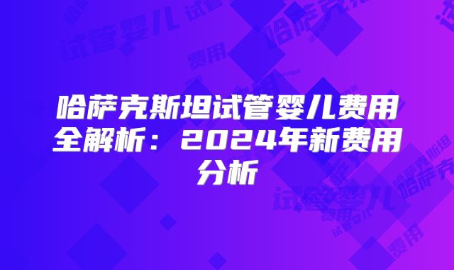 哈萨克斯坦试管婴儿费用全解析:2024年新费用分析