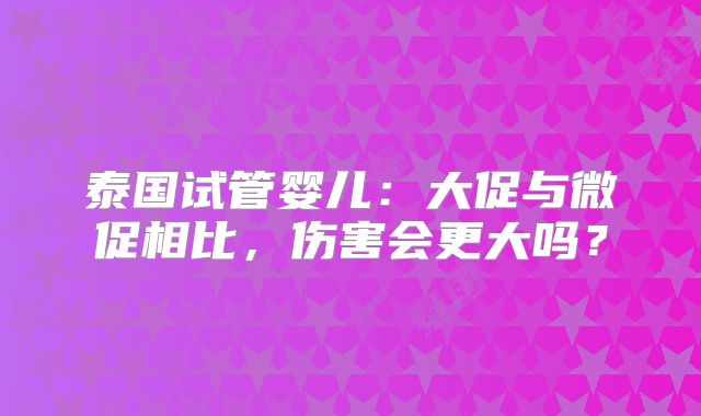 泰国试管婴儿：大促与微促相比，伤害会更大吗？