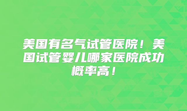 美国有名气试管医院！美国试管婴儿哪家医院成功概率高！