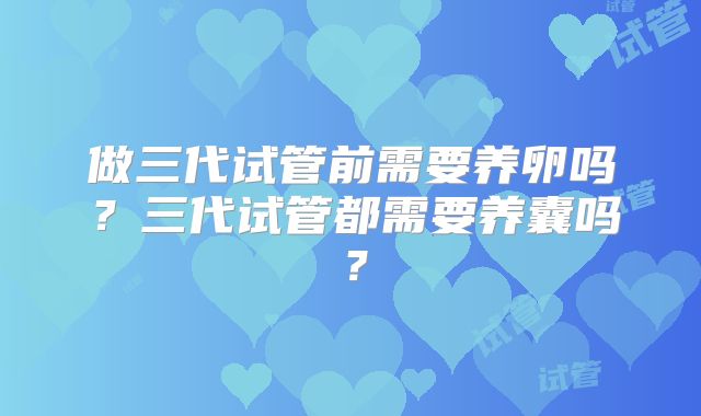 做三代试管前需要养卵吗？三代试管都需要养囊吗？