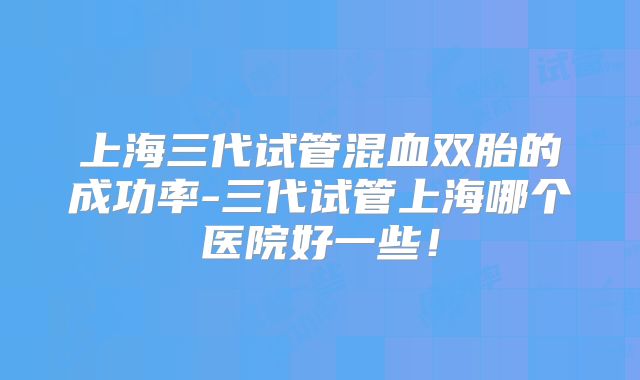 上海三代试管混血双胎的成功率-三代试管上海哪个医院好一些！
