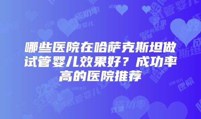 哪些医院在哈萨克斯坦做试管婴儿效果好？成功率高的医院推荐