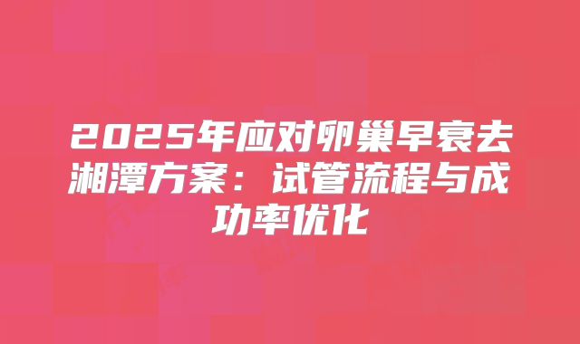 2025年应对卵巢早衰去湘潭方案：试管流程与成功率优化
