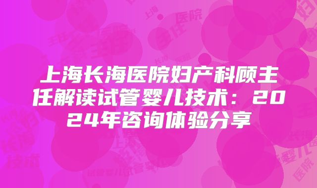 上海长海医院妇产科顾主任解读试管婴儿技术：2024年咨询体验分享